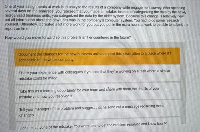 One of your assignments at work is to analyze the results of a company-wide engagement survey. After spending
several days on the analyses, you realized that you made a mistake. Instead of categorizing the data by the newly
reorganized business units, you categorized the data by the older system. Because this change is relatively new,
not all information about the new units was in the company's computer system. You had to do some research
yourself. Ultimately, it created a lot more work for you but you put in the extra hours at work to be able to submit the
report on time.
How would you move forward so this problem isn't encountered in the future?
Document the changes for the new business units and post this information to a place where it's
accessible to the whole company,
Share your experience with colleagues if you see that they're working on a task where a similar
mistake could be made.
Take this as a learning opportunity for your team and share with them the details of your
mistake and how you resolved it.
Tell your manager of the problem and suggest that he send out a message regarding these
changes.
Don't tell anvone of the mistake. You were able to get the problem resolved and know how to