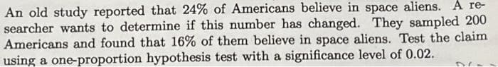 An old study reported that 24% of Americans believe in space aliens. A re-
searcher wants to determine if this number has changed. They sampled 200
Americans and found that 16% of them believe in space aliens. Test the claim
using a one-proportion hypothesis test with a significance level of 0.02.
DC-