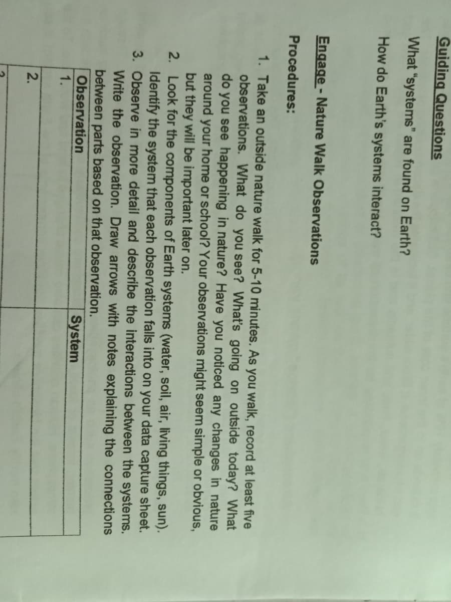 Guiding Questions
What "systems" are found on Earth?
How do Earth's systems interact?
Engage - Nature Walk Observations
Procedures:
1. Take an outside nature walk for 5-10 minutes. As you walk, record at least five
observations. What do you see? What's going on outside today? What
do you see happening in nature? Have you noticed any changes in nature
around your home or school? Your observations might seem simple or obvious,
but they will be important later on.
2. Look for the components of Earth systems (water, soil, air, living things, sun).
Identify the system that each observation falls into on your data capture sheet.
3. Observe in more detail and describe the interactions between the systems.
Write the observation. Draw arrows with notes explaining the connections
between parts based on that observation.
Observation
1.
System
2.

