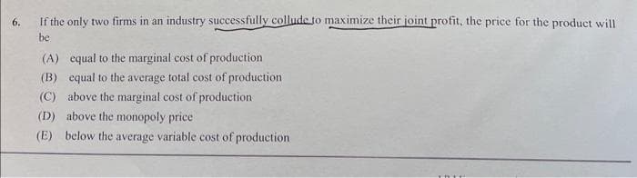 6.
If the only two firms in an industry successfully collude to maximize their joint profit, the price for the product will
be
(A) equal to the marginal cost of production
(B) equal to the average total cost of production
(C) above the marginal cost of production
(D) above the monopoly price
(E) below the average variable cost of production