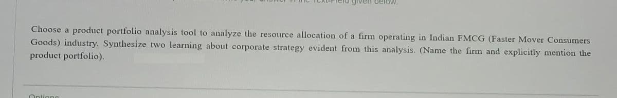 below.
Choose a product portfolio analysis tool to analyze the resource allocation of a firm operating in Indian FMCG (Faster Mover Consumers
Goods) industry. Synthesize two learning about corporate strategy evident from this analysis. (Name the firm and explicitly mention the
product portfolio).
Ontions
