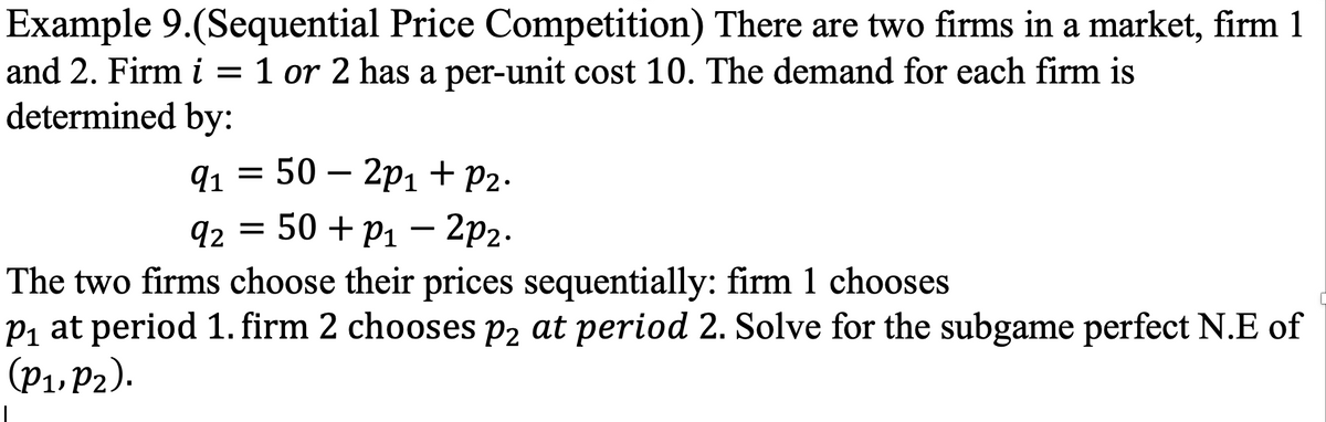 Example 9.(Sequential Price Competition) There are two firms in a market, firm 1
and 2. Firm i = 1 or 2 has a per-unit cost 10. The demand for each firm is
determined by:
91 3 50 — 2рі + P2.
q2 = 50 + P1 – 2p2.
-
The two firms choose their prices sequentially: firm 1 chooses
P1 at period 1. firm 2 chooses P2 at period 2. Solve for the subgame perfect N.E of
(P1, P2).
