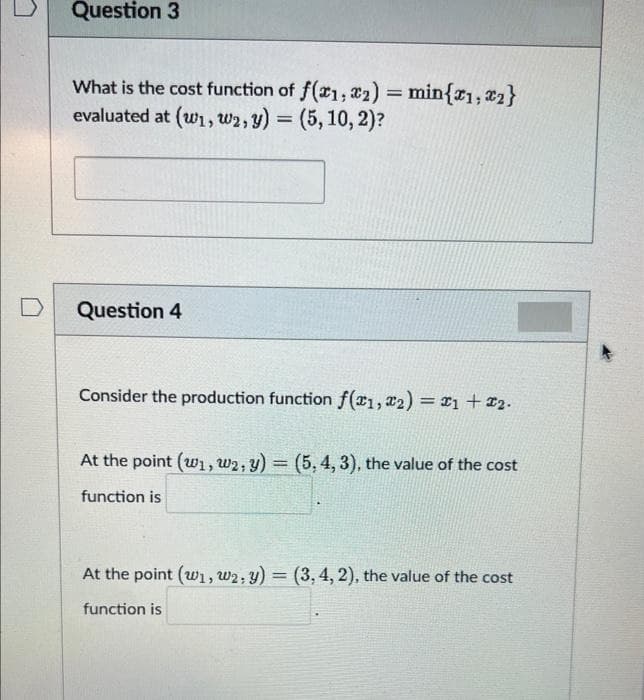 D
Question 3
What is the cost function of f(x1,2)= min{1, ₂}
evaluated at (w1, W2, y) = (5, 10, 2)?
Question 4
Consider the production function f(1, 2) = 1 + 2.
At the point (w1, W2, y) = (5, 4, 3), the value of the cost
function is
At the point (w₁, W2: y) = (3, 4, 2), the value of the cost
function is