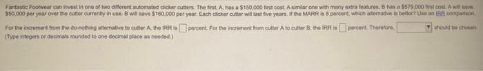 Fantastic Footwear can invest in one of two different automated clicker cutters. The first, A, has a $150,000 first cost. A similar one with many extra features, B has a $579,000 first cost. A will save
$50,000 per year over the cutter currently in use. B will save $160,000 per year. Each clicker cutter will last five years. If the MARR is 8 percent, which alternative is better? Use an IBB comparison
should be chosen
percent. For the increment from cutter A to cutter B, the IRR is percent. Therefore,
For the increment from the do-nothing alternative to cutter A. the IRR is
(Type integers or decimals rounded to one decimal place as needed.)