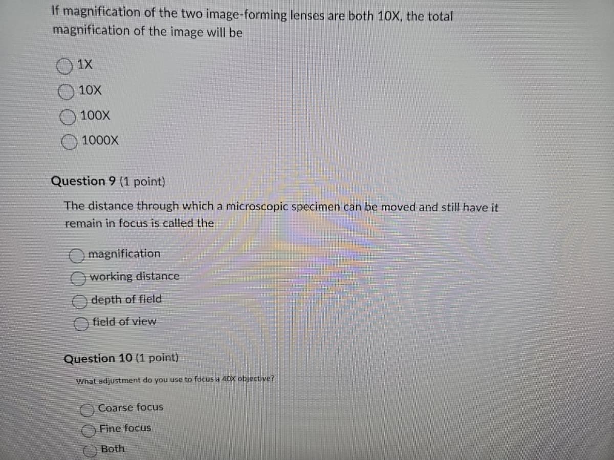If magnification of the two image-forming lenses are both 10X, the total
magnification of the image will be
1X
10X
100X
1000X
Question 9 (1 point)
The distance through which a microscopic specimen can be moved and still have it
remain in focus is called the
magnification
working distance
depth of field
field of view
Question 10 (1 point)
What adjustment do you use to focus a 40X objective?
Coarse focus
Fine focus
Both