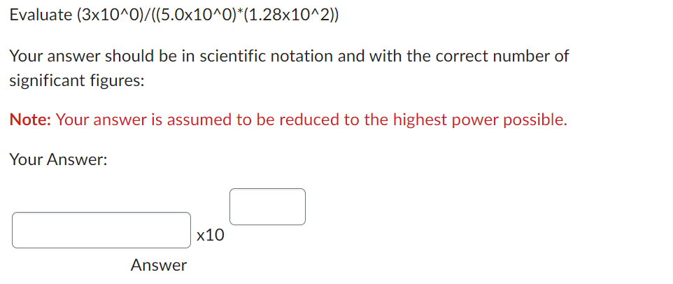 Evaluate (3x10^0)/((5.0x10^0)*(1.28x10^2))
Your answer should be in scientific notation and with the correct number of
significant figures:
Note: Your answer is assumed to be reduced to the highest power possible.
Your Answer:
Answer
x10