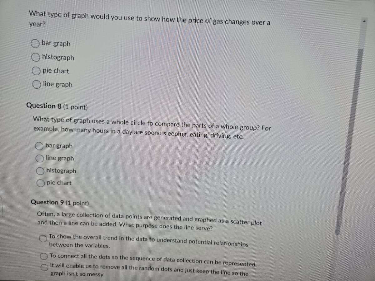 What type of graph would you use to show how the price of gas changes over a
year?
bar graph
histograph
Opie chart
line graph
Question 8 (1 point)
What type of graph uses a whole circle to compare the parts of a whole group? For
example, how many hours in a day are spend sleeping, eating, driving, etc.
bar graph
line graph
histograph
pie chart
Question 9 (1 point)
Often, a large collection of data points are generated and graphed as a scatter plot
and then a line can be added. What purpose does the line serve?
To show the overall trend in the data to understand potential relationships
between the variables.
To connect all the dots so the sequence of data collection can be represented.
It will enable us to remove all the random dots and just keep the line so the
graph isn't so messy.