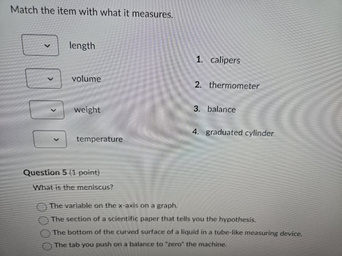 Match the item with what it measures.
V
length
1. calipers
volume
2. thermometer
weight
3. balance
4. graduated cylinder
temperature
Question 5 (1 point)
What is the meniscus?
The variable on the x-axis on a graph.
The section of a scientific paper that tells you the hypothesis.
The bottom of the curved surface of a liquid in a tube-like measuring device.
The tab you push on a balance to "zero" the machine.