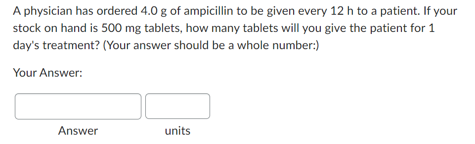 A physician has ordered 4.0 g of ampicillin to be given every 12 h to a patient. If your
stock on hand is 500 mg tablets, how many tablets will you give the patient for 1
day's treatment? (Your answer should be a whole number:)
Your Answer:
Answer
units