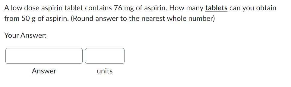 A low dose aspirin tablet contains 76 mg of aspirin. How many tablets can you obtain
from 50 g of aspirin. (Round answer to the nearest whole number)
Your Answer:
Answer
units