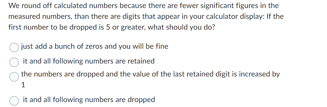 We round off calculated numbers because there are fewer significant figures in the
measured numbers, than there are digits that appear in your calculator display: If the
first number to be dropped is 5 or greater, what should you do?
just add a bunch of zeros and you will be fine
it and all following numbers are retained
the numbers are dropped and the value of the last retained digit is increased by
1
it and all following numbers are dropped