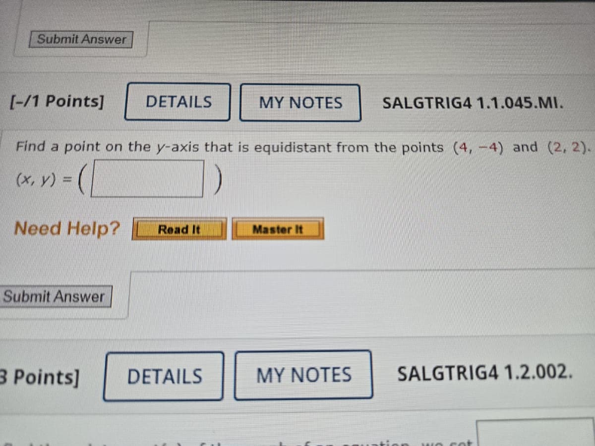 Submit Answer
[-/1 Points]
DETAILS
MY NOTES
SALGTRIG4 1.1.045.MI.
Find a point on the y-axis that is equidistant from the points (4, 4) and (2, 2).
(x, y) =
Need Help?
Read It
Master It
Submit Answer
3 Points]
DETAILS
MY NOTES SALGTRIG4 1.2.002.