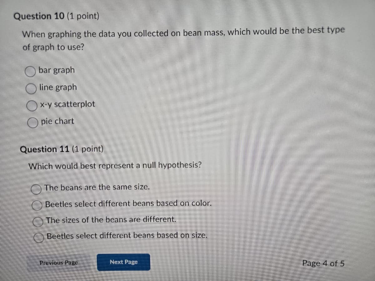 Question 10 (1 point)
When graphing the data you collected on bean mass, which would be the best type
of graph to use?
bar graph
line graph
x-y scatterplot
pie chart
Question 11 (1 point)
Which would best represent a null hypothesis?
The beans are the same size.
Beetles select different beans based on color.
The sizes of the beans are different.
Beetles select different beans based on size.
Previous Page
Next Page
Page 4 of 5