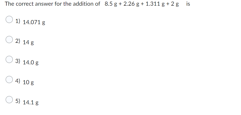 The correct answer for the addition of 8.5 g + 2.26 g + 1.311 g +2g
1) 14.071 g
2) 14 g
3) 14.0 g
4) 10 g
5) 14.1 g
is