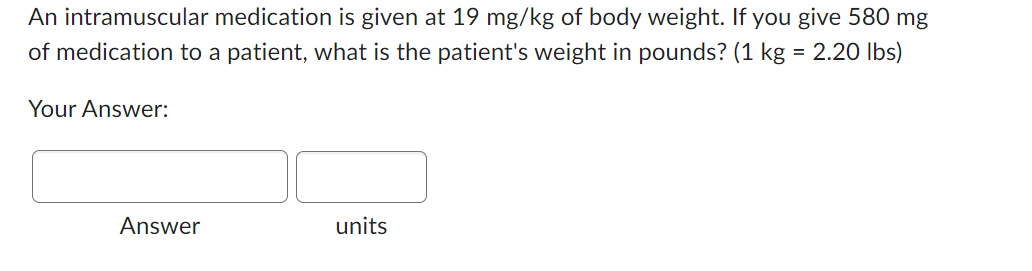 An intramuscular medication is given at 19 mg/kg of body weight. If you give 580 mg
of medication to a patient, what is the patient's weight in pounds? (1 kg = 2.20 lbs)
Your Answer:
Answer
units