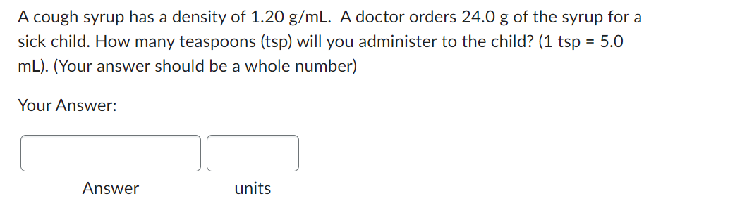 A cough syrup has a density of 1.20 g/mL. A doctor orders 24.0 g of the syrup for a
sick child. How many teaspoons (tsp) will you administer to the child? (1 tsp = 5.0
mL). (Your answer should be a whole number)
Your Answer:
Answer
units