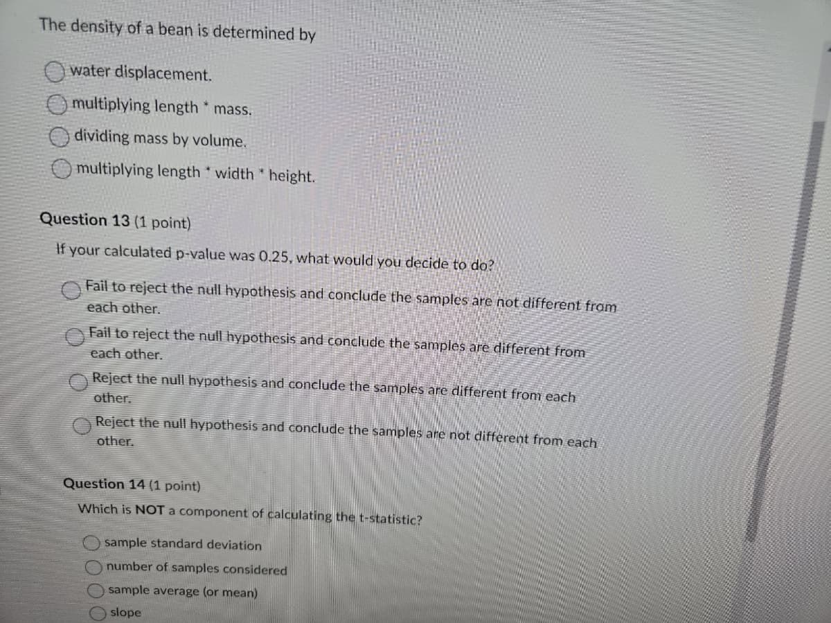 The density of a bean is determined by
water displacement.
multiplying length * mass.
dividing mass by volume.
multiplying length width *height.
Question 13 (1 point)
If your calculated p-value was 0.25, what would you decide to do?
Fail to reject the null hypothesis and conclude the samples are not different from
each other.
Fail to reject the null hypothesis and conclude the samples are different from
each other.
Reject the null hypothesis and conclude the samples are different from each
other.
Reject the null hypothesis and conclude the samples are not different from each
other.
Question 14 (1 point)
Which is NOT a component of calculating the t-statistic?
sample standard deviation
number of samples considered
sample average (or mean)
slope