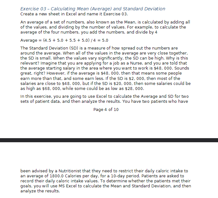 Exercise 03 - Calculating Mean (Average) and Standard Deviation
Create a new sheet in Excel and name it Exercise 03.
An average of a set of numbers, also known as the Mean, is calculated by adding all
of the values, and dividing by the number of values. For example, to calculate the
average of the four numbers, you add the numbers, and divide by 4
Average = (4.5+ 5.0 +5.5+ 5.0)/4= 5.0
The Standard Deviation (SD) is a measure of how spread out the numbers are
around the average. When all of the values in the average are very close together,
the SD is small. When the values vary significantly, the SD can be high. Why is this
relevant? Imagine that you are applying for a job as a Nurse, and you are told that
the average starting salary in the area where you want to work is $48, 000. Sounds
great, right? However, if the average is $48, 000, then that means some people
earn more than that, and some earn less. If the SD is $2,000, then most of the
salaries are close to $48, 000, but if the SD is $20, 000, then some salaries could be
as high as $68, 000, while some could be as low as $28,000.
In this exercise, you are going to use Excel to calculate the Average and SD for two
sets of patient data, and then analyze the results. You have two patients who have
Page 4 of 10
been advised by a Nutritionist that they need to restrict their daily caloric intake to
an average of 1800.0 Calories per day, for a 10-day period. Patients are asked to
record their daily caloric intake values. To determine whether the patients met their
goals, you will use MS Excel to calculate the Mean and Standard Deviation, and then
analyze the results.