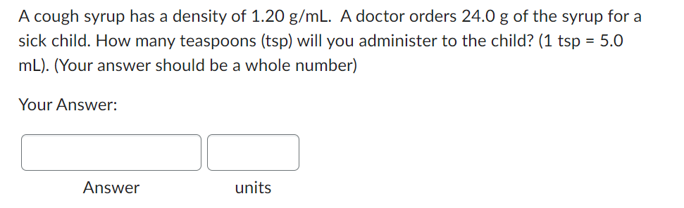 A cough syrup has a density of 1.20 g/mL. A doctor orders 24.0 g of the syrup for a
sick child. How many teaspoons (tsp) will you administer to the child? (1 tsp = 5.0
mL). (Your answer should be a whole number)
Your Answer:
Answer
units