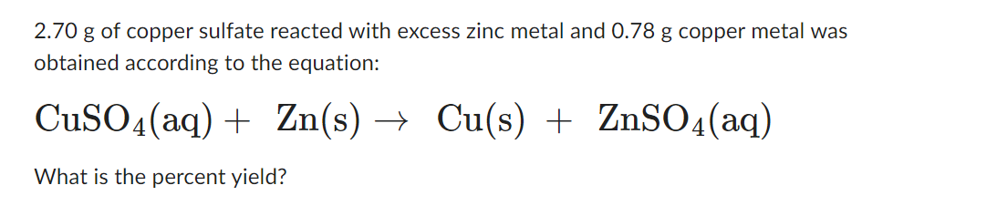 2.70 g of copper sulfate reacted with excess zinc metal and 0.78 g copper metal was
obtained according to the equation:
CuSO4 (aq) + Zn(s) → Cu(s) + ZnSO4(aq)
What is the percent yield?