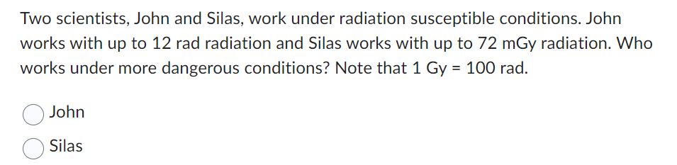 Two scientists, John and Silas, work under radiation susceptible conditions. John
works with up to 12 rad radiation and Silas works with up to 72 mGy radiation. Who
works under more dangerous conditions? Note that 1 Gy = 100 rad.
John
Silas