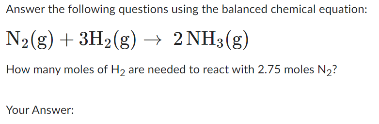 Answer the following questions using the balanced chemical equation:
N₂(g) + 3H₂(g) → 2NH3(g)
How many moles of H₂ are needed to react with 2.75 moles N₂?
Your Answer: