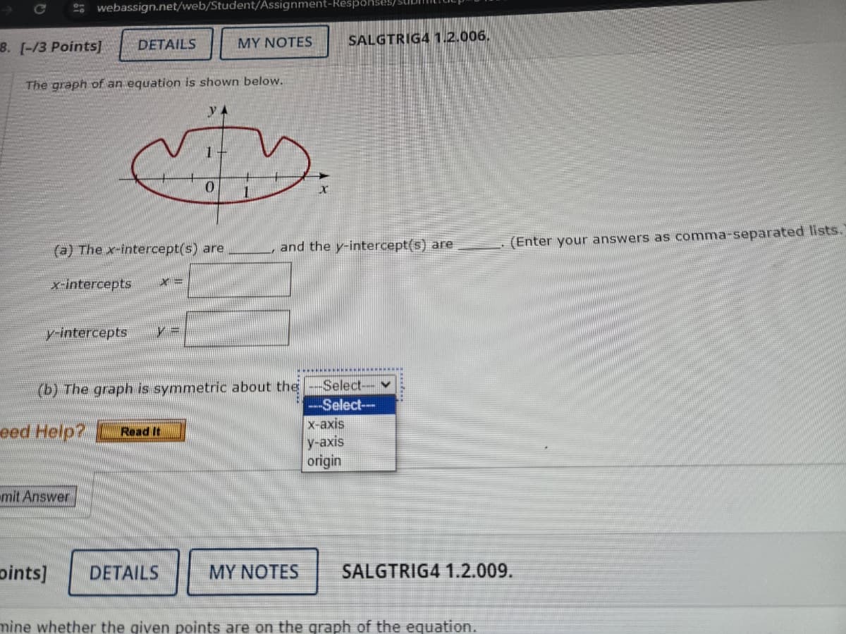 C
8. [-/3 Points]
webassign.net/web/Student/Assignment-Respon
DETAILS
MY NOTES
SALGTRIG4 1.2.006.
The graph of an equation is shown below.
YA
0
(a) The x-intercept(s) are
and the y-intercept(s) are
(Enter your answers as comma-separated lists.
x-intercepts
y-intercepts
(b) The graph is symmetric about the -Select--
eed Help?
Read It
mit Answer
oints]
DETAILS
MY NOTES
--Select--
x-axis
y-axis
origin
SALGTRIG4 1.2.009.
mine whether the given points are on the graph of the equation.