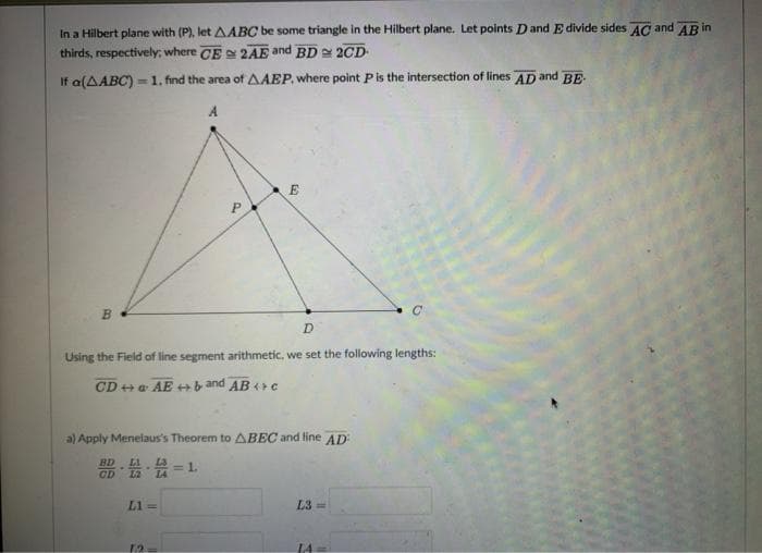 In a Hilbert plane with (P), let AABC be some triangle in the Hilbert plane. Let points Dand E divide sides AC and AR in
thirds, respectively; where CE 2AE and BD 2CD
If a(AABC) =1. find the area of AAEP, where point Pis the intersection of lines AD and BE
A
D
Using the Field of line segment arithmetic, we set the following lengths:
CD ++ a AE +b and AB + c
a) Apply Menelaus's Theorem to ABEC and fine AD
器,会,会=1
BD
L1 =
L3 =
14
