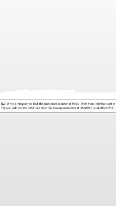 Q2 Write a program to find the maximum number at block 1500 bytes number start at
Physical Address OA30OH then store this maximum number at DS OBOOH and offset 550H.
