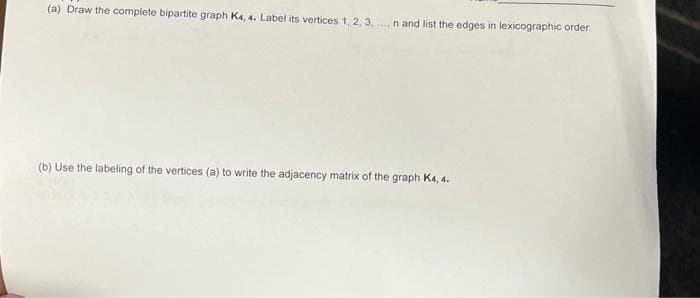 (a) Draw the complete bipartite graph Ka, 4. Label its vertices 1, 2, 3. ..n and list the edges in lexicographic order.
(b) Use the labeling of the vertices (a) to write the adjacency matrix of the graph Ka, 4.
