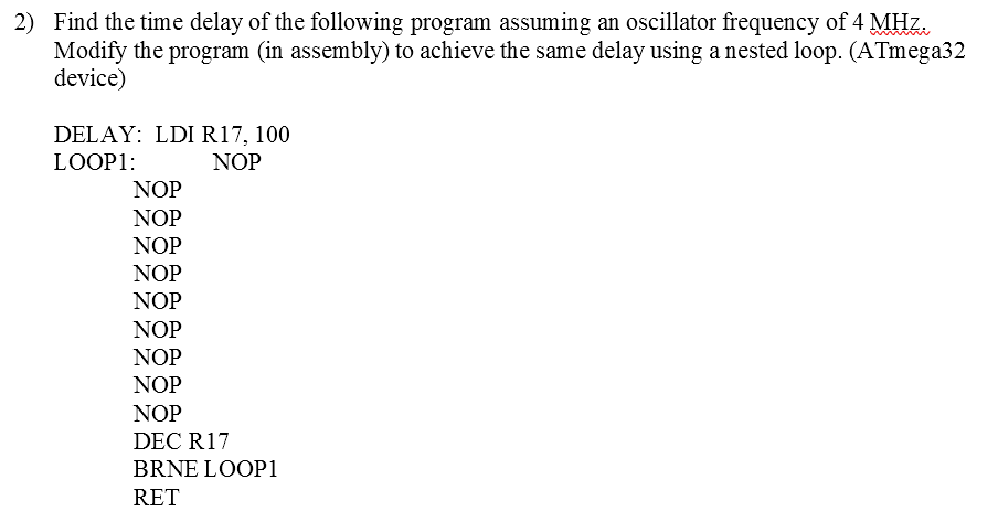 2) Find the time delay of the following program assuming an oscillator frequency of 4 MHz.
Modify the program (in assembly) to achieve the same delay using a nested loop. (ATmega32
device)
DELAY: LDI R17, 100
NOP
LOOP1:
NOP
NOP
NOP
NOP
NOP
NOP
NOP
NOP
NOP
DEC R17
BRNE LOOP1
RET
