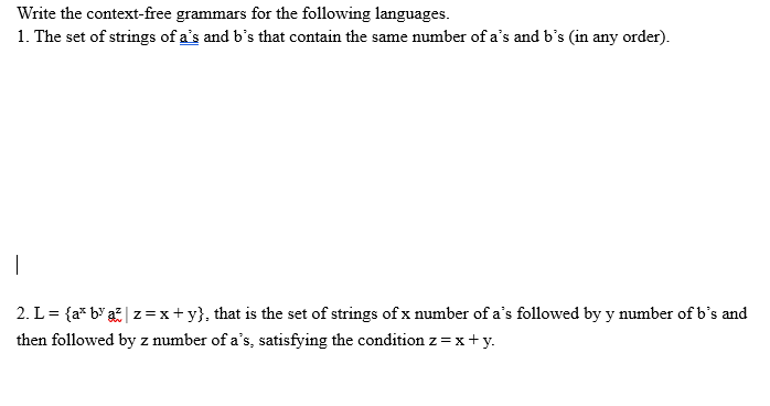 Write the context-free grammars for the following languages.
1. The set of strings of a's and b's that contain the same number of a's and b's (in any order).
|
2. L = {a* b° a | z =x+y}, that is the set of strings of x number of a's followed by y number of b's and
then followed by z number of a's, satisfying the condition z =x+y.
