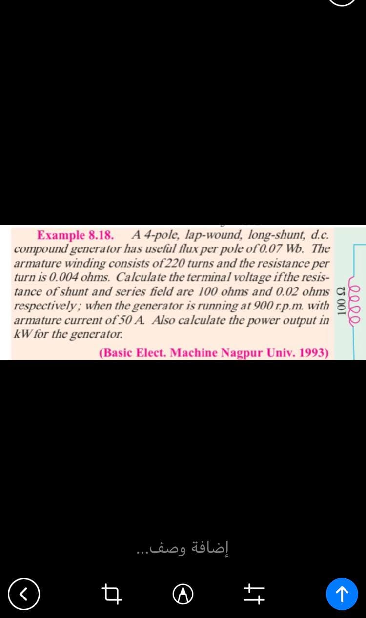 Example 8.18. A 4-pole, lap-wound, long-shunt, d.c.
compound generator has useful flux per pole of 0.07 Wb. The
armature winding consists of 220 turns and the resistance per
turn is 0.004 ohms. Calculate the terminal voltage if the resis-
tance of shunt and series field are 100 ohms and 0.02 ohms
respectively; when the generator is running at 900 r.p.m. with
armature current of 50 A. Also calculate the power output in
kW for the generator.
(Basic Elect. Machine Nagpur Univ. 1993)
个
q
إضافة وصف...
^
+†
100 £2
eeee