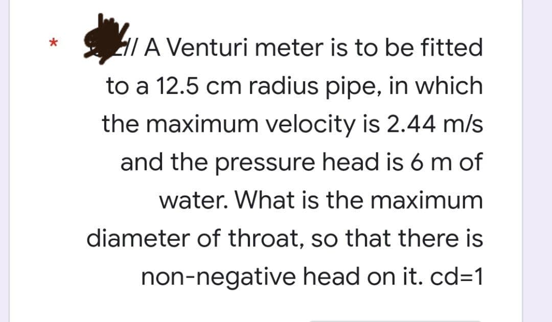 A Venturi meter is to be fitted
to a 12.5 cm radius pipe, in which
the maximum velocity is 2.44 m/s
and the pressure head is 6 m of
water. What is the maximum
diameter of throat, so that there is
non-negative head on it. cd=1