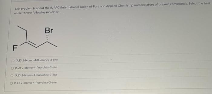 This problem is about the IUPAC (International Union of Pure and Applied Chemistry) nomenclature of organic compounds. Select the best
name for the following molecule.
Br
F
O (REI-2-bromo-4-fluorohex-3-ene
O (S,Z)-2-bromo-4-fluorohex-3-ene
O (R.Z)-2-bromo-4-fluorohex-3-ene
O (5,D-2-bromo-4-luorohex -ene
