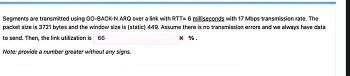 Segments are transmitted using GO-BACK-N ARQ over a link with RTT= 6 milliseconds with 17 Mbps transmission rate. The
packet size is 3721 bytes and the window size is (static) 449. Assume there is no transmission errors and we always have data
to send. Then, the link utilization is 66
x %.
Note: provide a number greater without any signs.
