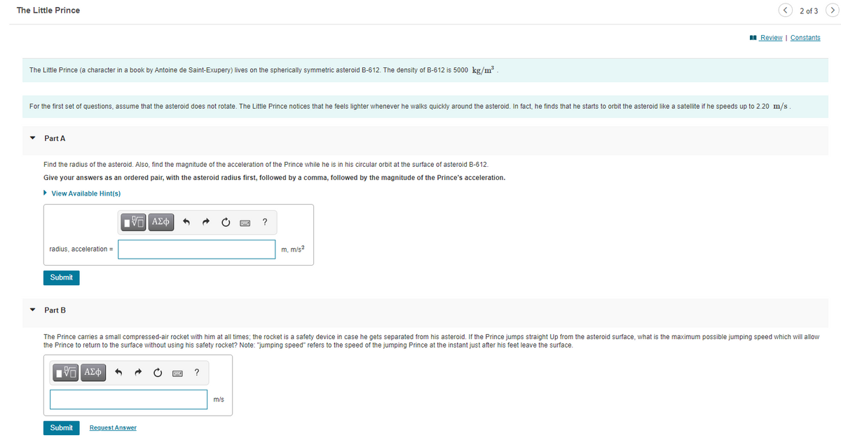 The Little Prince
2 of 3
I Review | Constants
The Little Prince (a character in a book by Antoine de Saint-Exupery) lives on the spherically symmetric asteroid B-612. The density of B-612 is 5000 kg/m³
For the first set of questions, assume that the asteroid does not rotate. The Little Prince notices that he feels lighter whenever he walks quickly around the asteroid. In fact, he finds that he starts to orbit the asteroid like a satellite if he speeds up to 2.20 m/s
Part A
Find the radius of the asteroid. Also, find the magnitude of the acceleration of the Prince while he is in his circular orbit at the surface of asteroid B-612.
Give your answers as an ordered pair, with the asteroid radius first, followed by a comma, followed by the magnitude of the Prince's acceleration.
• View Available Hint(s)
radius, acceleration =
m, m/s?
Submit
Part B
The Prince carries a small compressed-air rocket with him at all times; the rocket is a safety device in case he gets separated from his asteroid. If the Prince jumps straight Up from the asteroid surface, what is the maximum possible jumping speed which will allow
the Prince to return to the surface without using his safety rocket? Note: "jumping speed" refers to the speed of the jumping Prince at the instant just after his feet leave the surface.
Vo AEd
m/s
Submit
Request Answer
