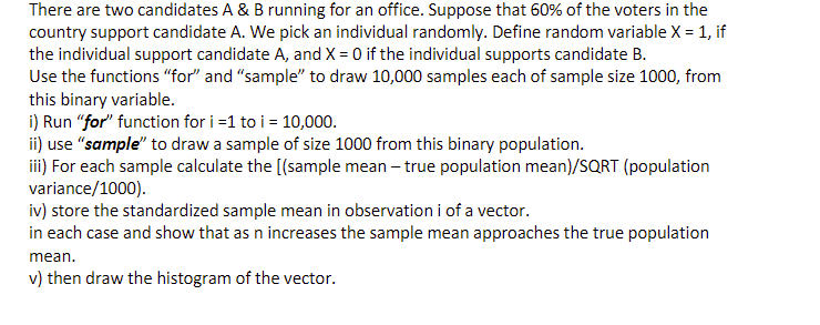 There are two candidates A & B running for an office. Suppose that 60% of the voters in the
country support candidate A. We pick an individual randomly. Define random variable X = 1, if
the individual support candidate A, and X = 0 if the individual supports candidate B.
Use the functions "for" and "sample" to draw 10,000 samples each of sample size 1000, from
this binary variable.
i) Run "for" function for i=1 to i = 10,000.
ii) use "sample" to draw a sample of size 1000 from this binary population.
iii) For each sample calculate the [(sample mean - true population mean)/SQRT (population
variance/1000).
iv) store the standardized sample mean in observation i of a vector.
in each case and show that as n increases the sample mean approaches the true population
mean.
v) then draw the histogram of the vector.