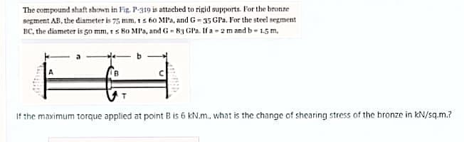 The compound shaft shown in Fig. P310 is attached to rigid supports. For the bronze
segment AB, the diameter is 75 mm, t s 60 Ml'a, and G- 35 GPa. For the steel negment
BC, the diameter is 50 mm, ts Bo MP'a, and G- By GPa. If a - 2m and b= 15 m,
If the maximum torque applied at point B is 6 kN.m., what is the change of shearing stress of the bronze in kN/sq.m.?
