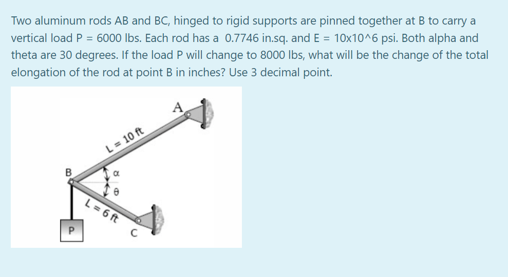 Two aluminum rods AB and BC, hinged to rigid supports are pinned together at B to carry a
vertical load P = 6000 lbs. Each rod has a 0.7746 in.sq. and E = 10x10^6 psi. Both alpha and
theta are 30 degrees. If the load P will change to 8000 Ibs, what will be the change of the total
elongation of the rod at point B in inches? Use 3 decimal point.
A
L = 10 ft
B
L = 6 ft
