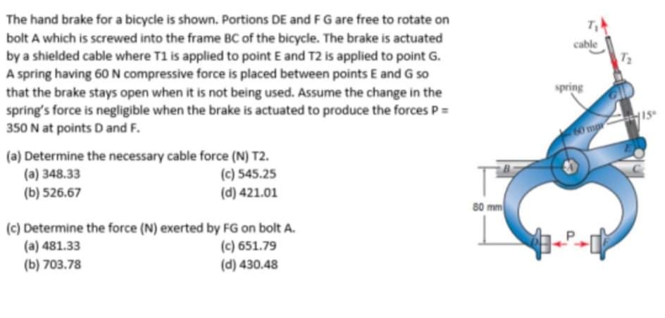 The hand brake for a bicycle is shown. Portions DE and FG are free to rotate on
bolt A which is screwed into the frame BC of the bicycle. The brake is actuated
by a shielded cable where T1 is applied to point E and T2 is applied to point G.
A spring having 60 N compressive force is placed between points E and G so
that the brake stays open when it is not being used. Assume the change in the
spring's force is negligible when the brake is actuated to produce the forces P =
350 N at points D and F.
cable
T2
spring
o ma
(a) Determine the necessary cable force (N) T2.
(a) 348.33
(b) 526.67
(c) 545.25
(d) 421.01
80 mm
(c) Determine the force (N) exerted by FG on bolt A.
(a) 481.33
(b) 703.78
(c) 651.79
(d) 430.48
