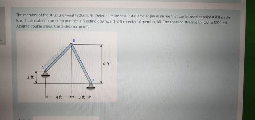 The member of the structure weights 200 lb/ft. Determine the smallest diameter pin in inches that can be used at point Bif the safe
load P calculated in problem number-1 is acting downward at the center of member AB. The shearing stress is limited to 5000 psi.
Assume double shear. Use 3-decimal points.
on
MATHal
6 ft
2 ft
4 ft
*- 3 ft
B.
