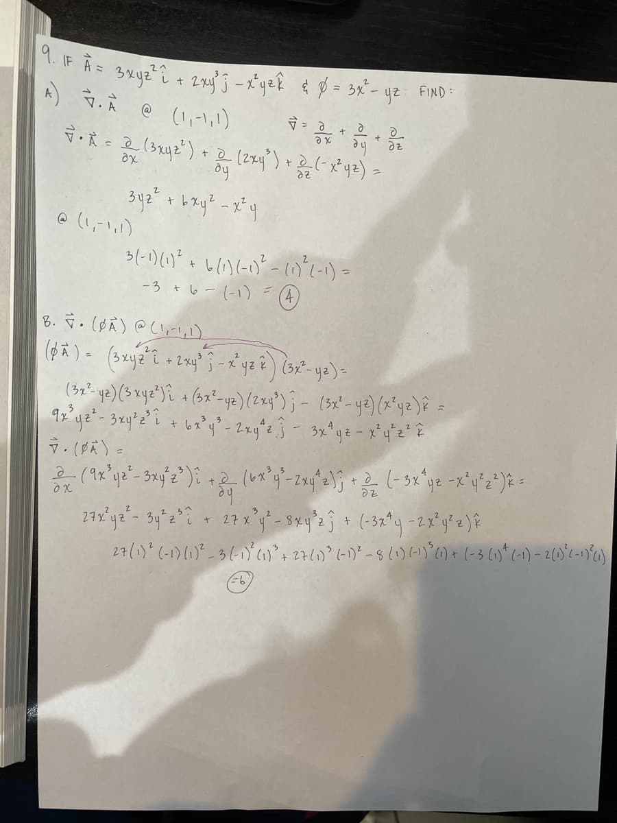 9. IF A = 3x9²² i + 2xy^j - x²yek & %² = 3x² - y2 FIND:
A) 7. À @ (1₁-1, 1)
• A = 2(3x42²) +
ax
@ (1,-1,1)
oy
2
3y₂ ² + b xy² - x²y
dx
√ = a
ax
d
+
(2x4²³) + 2/₂2 (-x²4²) =
=
dz
3(-1)(0)² + 6(1)(-0)²-(0)² (-1) =
-3 + 6-(-1)
(4)
B. F. (BA) @ (1,-1, 1),
(px) = (3xyz^2 + 2x4²3 - x^4²2) (3x² - y2) -
+
dz
(3x²- y²) (3 xyz²)i + (3x²-yz) (2x4³) ; - (3x² - y²) (x²y² ) ê =
3 3
9x²³ y ²² - 3 xy² 2²³ ² + 6x³y² - 2xy^², j - 3x^yz - x²y²z²7.
7. (PA) =
2(9x³y2²-3x4³2³) î+2 (6x³y² - 2xy^2); + (-3x^²yz -x²y²2²) × =
d
dz
dy
27x²92²- 34²2²2 - 27 x ²4' - sxy³z + (-3x^4 -2x³y²z) k
27 (1) ² (-1) (1)²-3 (-1)² (1) ³ + 27 (1) ³ (-1) ² - 8 (1) (-1) ³ (1) + (-3 (1) + (-1) - 2 (1) ²2-17² (1)