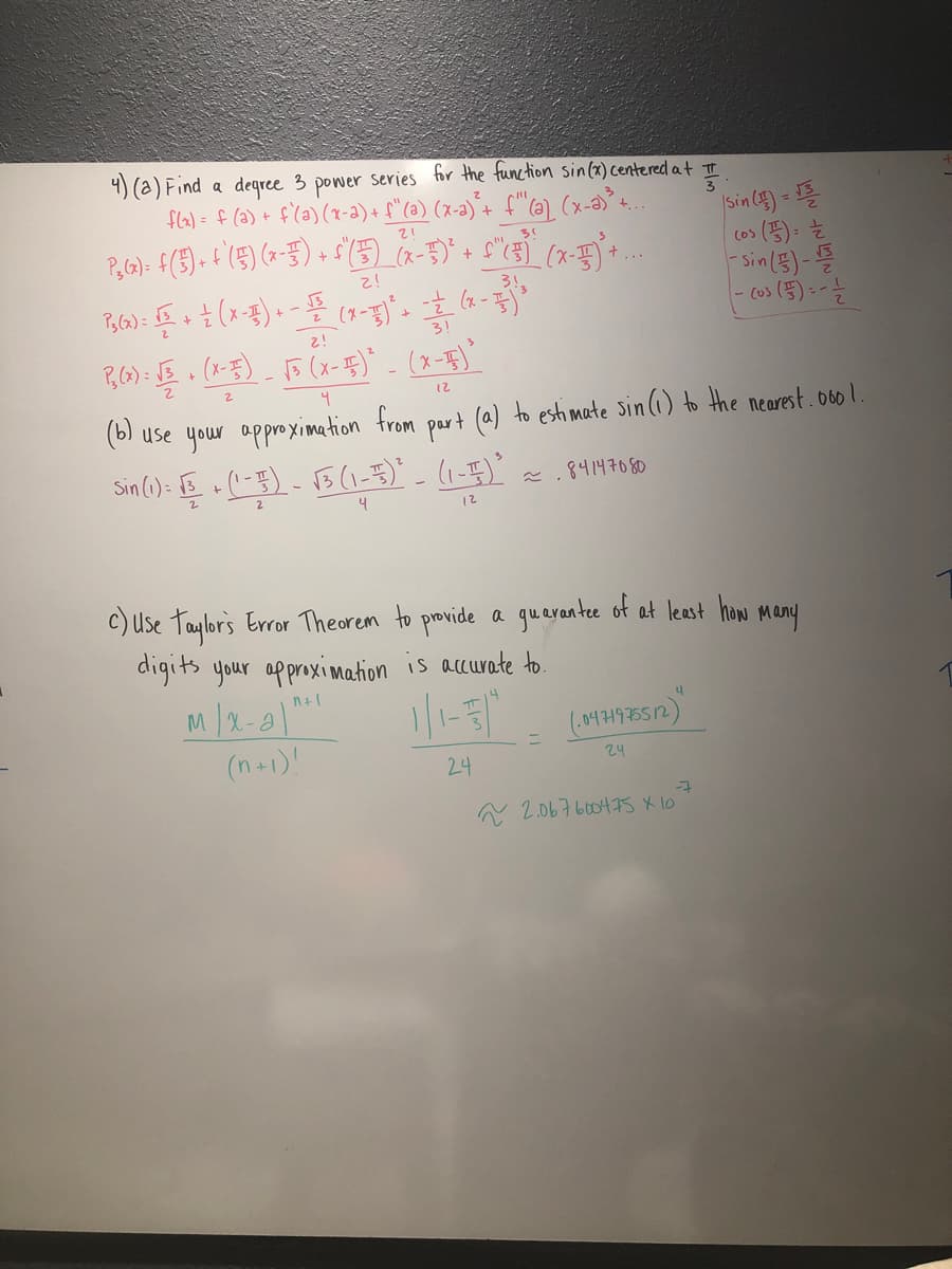 4) (a) Find a degree 3 power series for the function sin(x) centered at It
fla) = f (2) + f(a) (x-a) + f"(a) (x-a)´+ f"(a) (x-a)+.
3
ISsin (s) = 를
(o> (5):
Sin(3)-
+
3!
2!
3!
12
(b) use your approximation from part (a) to esti mate sin (i) to the nearest. o60 1.
Sin (1): E (-5)- B (1-5)' - (1-7)'
84147080
12
c) Use taylors Error Theorem to provide a gueyantee of at least how
digits your approximation is accurate to.
M/2-a"
(n+1)
Many
24
24
A 2.067600475 X 10
