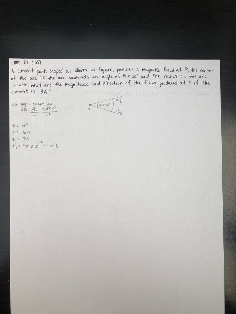 CHAP 22 ( 35)
A current path shuped as shorwn in Figure, produces a magnetic field at P, the center
of the arc,If the 'are subtends an angle of e = 30' and the radius of the arc
is ibm, what are the magnitude and direction of the field produced at Pif the
curvent is 3A ?
trobioni
uSE BIOT - SAVART LAW
dB = M. Id}x
L0=30°
ウ: 30°
I = 3A
Mo = 4T x 1o" T'm A
