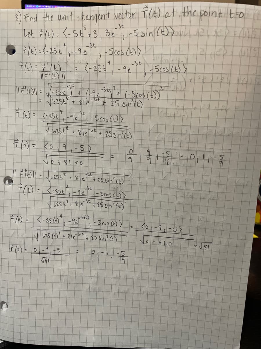 8) Find the wnlit tanqenit vector TiCt) at.thc point to
3t
-3t
5cos (e)>
4.
-3t
K-25¢,-9¢
-3ti
(19:9:(-Scos(E))
+ 25 sin'(t)
T (e) = <-25t",-9c-Scos (t)>
t 8le
-3t
+25 sin?cE)
F(0) = Ko, 9,-5)
Jot
0 +81 +o
-3t
- SCos CE))
u2sE 8le *+25 sin (E)
366)
7(0) = <-256)", -9e
4
-S cos (6) y
<0-9,-5)
-3.0
625 (6)" + 81e
+ 25 Sin C6)
0t 8 1+0
N81
(0) = 0,-1,-5
