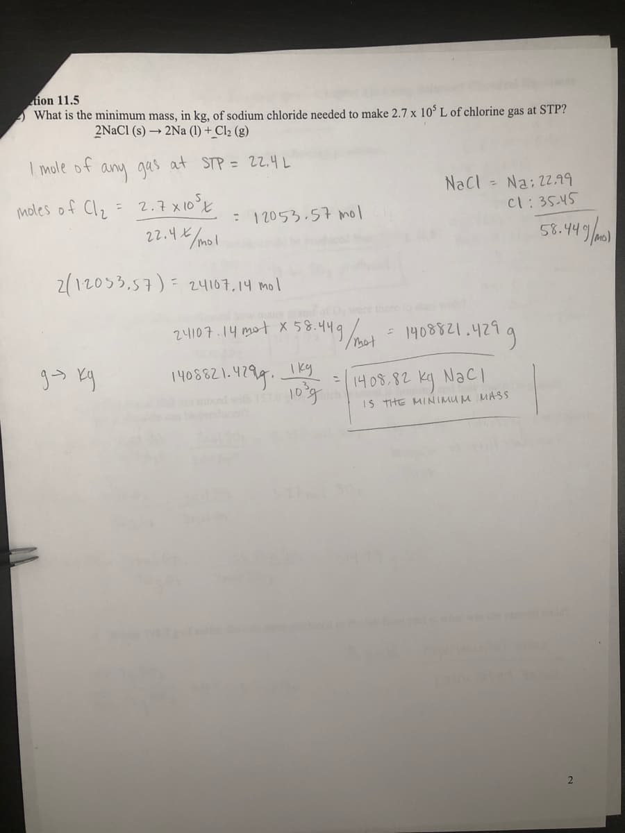 tion 11.5
) What is the minimum mass, in kg, of sodium chloride needed to make 2.7 x 10° L of chlorine gas at STP?
2NACI (s) → 2Na (1) + Cl2 (g)
I mole of any qas at STP = 22.4 L
NaCl Na: 2.99
= 2.7 x10°E
22.4 x/mol
moles of Clz
Cl:35.45
: 12053.57 mol
58.449/0
2(12033.57)= 24107,14 mol
24107.14 mot X 58.449
H499/ 1408821.429g
Ikg
10g
1니 0%,82
kg NacI
mixed with
IS THE MINIMU M MASS
