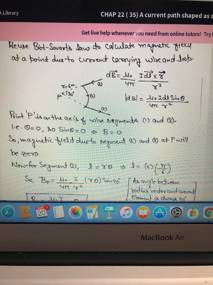 A Library
CHAP 22 ( 35) A current path shaped as s
Get live help whenever you need from online tutors! Try
Heune Biot-Savarta Jaw to Calulate magnetic yrexy
at a point due to curorent
wise and Joop.
carmying
dg= Mo Idx
dBl= Ho IdI Sin@
Paint P'isan the axis f whhe segments ) and ®.
ie.©=0, so Sin@ =0 > B= 0
So, maguetic freld oeoto segument as and ® at Purill
be zeso
Now for Segment @),
So, Bp= Mo
I (ro) Singo
Az augle between
Jadiua vectorand cursent
element is aluwaya 90°
MAR 1
20
MacBook Air
