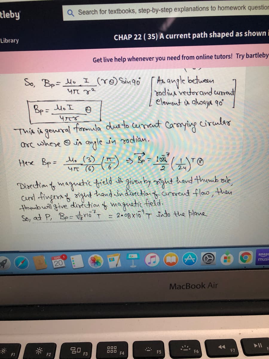 tleby
Q Search for textbooks, step-by-step explanations to homework question
Library
CHAP 22 ( 35) A current path shaped as shown i
Get live help whenever you need from online tutors! Try bartleby
I (ro) Singo
An angle between
dadina rectorand cumant
element is ahoaya qo°
So, Bp= Mv
Bp = Mo I
This in general fonnula due to
Orc where © is angle in sadian.
ceuneut Carorying cirulao
Camrying
Hexe Bp= Mo (3)
yt (6)
T.
24
Disection f maguetic field dt givenby might hand thumb ouk,
cunod fingeraf oight thand win dizectionf curorent floo, then
thumb will give disection of maguetic field.
So, at P, Bp= rioT = 2.08x16T into the plane
amazo
20
musi
MacBook Air
20
F3
O00
O00
F4
F1
F2
F5
F6
F7
