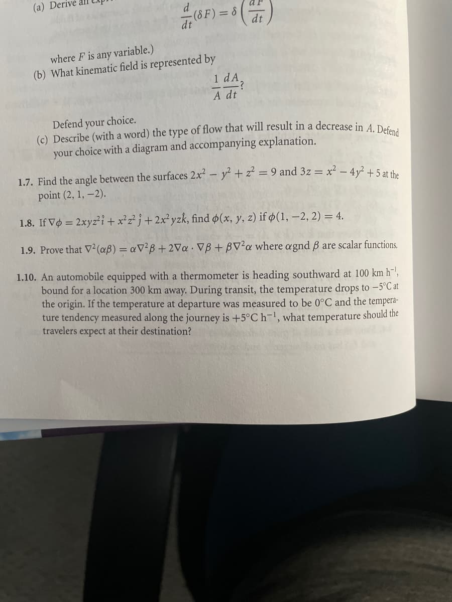 (a) Derive
d
(8F) = 8 (4)
dt
where F is any variable.)
(b) What kinematic field is represented by
1 dA
A dt
Defend your choice.
(c) Describe (with a word) the type of flow that will result in a decrease in A. Defend
your choice with a diagram and accompanying explanation.
1.7. Find the angle between the surfaces 2x² - y² + z² = 9 and 3z = x² - 4y² +5 at the
point (2, 1, -2).
1.8. If Vo = 2xyz² i + x²z² 3 + 2x²yzk, find p(x, y, z) if (1, -2, 2) = 4.
1.9. Prove that V² (aß) = aV²B +2Va. VB+BV²a where agnd ß are scalar functions.
1.10. An automobile equipped with a thermometer is heading southward at 100 km h,
bound for a location 300 km away. During transit, the temperature drops to -5°C at
the origin. If the temperature at departure was measured to be 0°C and the tempera-
ture tendency measured along the journey is +5°C h-¹, what temperature should the
travelers expect at their destination?